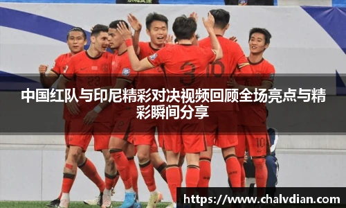 中国红队与印尼精彩对决视频回顾全场亮点与精彩瞬间分享