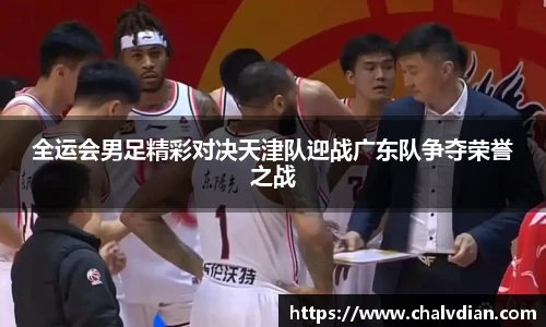 全运会男足精彩对决天津队迎战广东队争夺荣誉之战